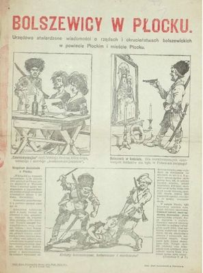 ulotka Bolszewicy w Płocku
Urzędowo stwierdzone wiadomości o rządach i okrucieństwach bolszewickich w powiecie Płockim i mieście Płocku [...]. Warszawa, 31 VIII 1920. Nakł. Biura Propagandy Wewn. przy Prezyd. Rady Min. Zakł. Graf. Koziańskich w Warszawie (Druk jednostronny na ark. 36,5x27 cm. Druk propagandowy z wojny polsko-sowieckiej. Trzy rysunki ukazujące niegodziwości sowieckie (m.in. strzelanie do obrazu Matki Boskiej, katowanie kobiet) oraz doniesienie PAT z Płocka
Słowa kluczowe: bolszewicy ulotka