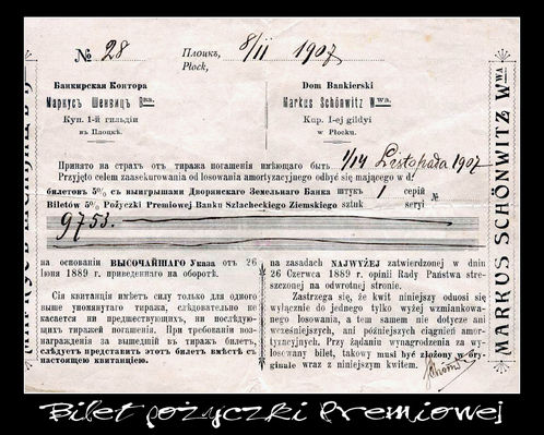 Pokwitowanie pożyczki Bankierskiej
Dokument związany z obrotem obligacjami, wystawiony 2 listopada 1907 roku w Płocku przez Dom Bankierski Markus Schonwitz.

Jest to pokwitowanie przyjęcia do losowania jednego biletu Pożyczki Premiowej Banku Szlacheckiego Ziemskiego, z oryginalnym podpisem M.Schonwitz'a.
